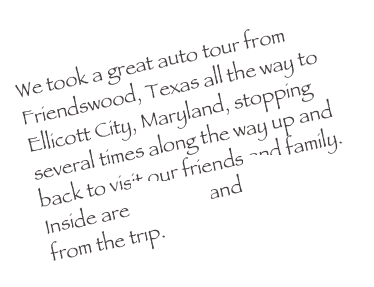 We took a great auto tour from Friendswood, Texas all the way to Ellicott City, Maryland, stopping several times along the way up and back to visit our friends and family. Inside are pictures and thoughts from the trip. 